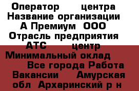 Оператор Call-центра › Название организации ­ А-Премиум, ООО › Отрасль предприятия ­ АТС, call-центр › Минимальный оклад ­ 35 000 - Все города Работа » Вакансии   . Амурская обл.,Архаринский р-н